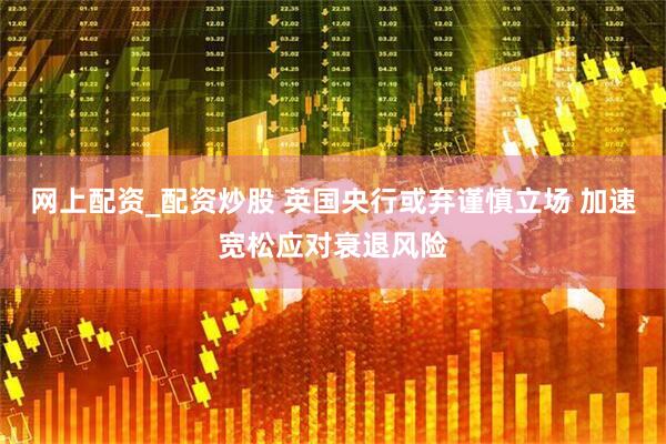 网上配资_配资炒股 英国央行或弃谨慎立场 加速宽松应对衰退风险
