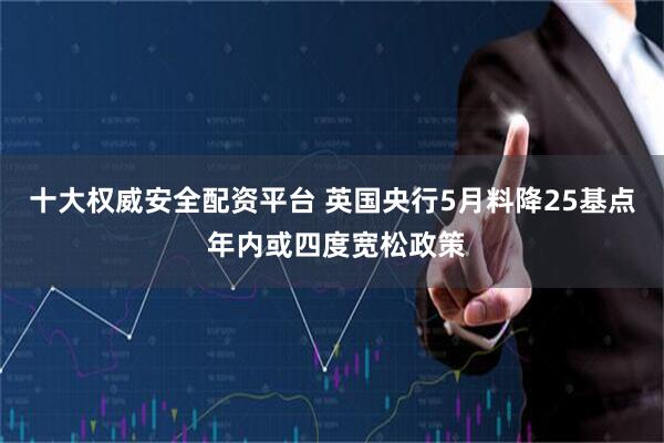十大权威安全配资平台 英国央行5月料降25基点 年内或四度宽松政策