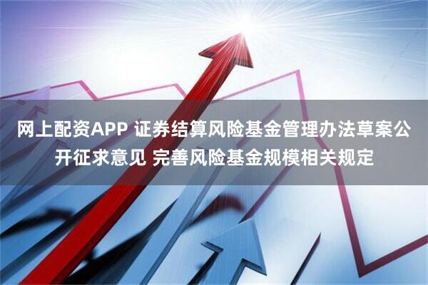 网上配资APP 证券结算风险基金管理办法草案公开征求意见 完善风险基金规模相关规定