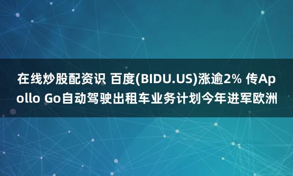 在线炒股配资识 百度(BIDU.US)涨逾2% 传Apollo Go自动驾驶出租车业务计划今年进军欧洲