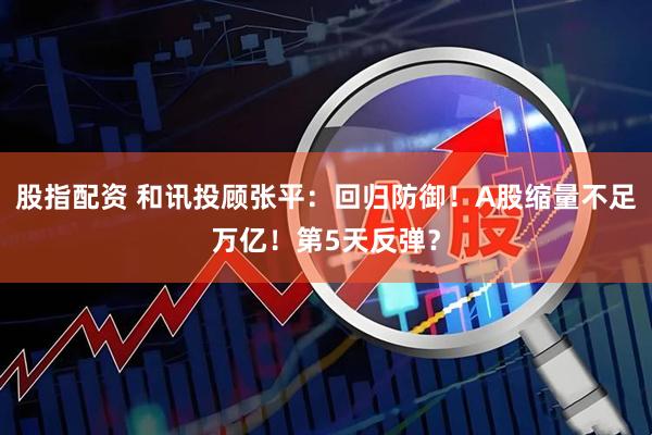 股指配资 和讯投顾张平：回归防御！A股缩量不足万亿！第5天反弹？
