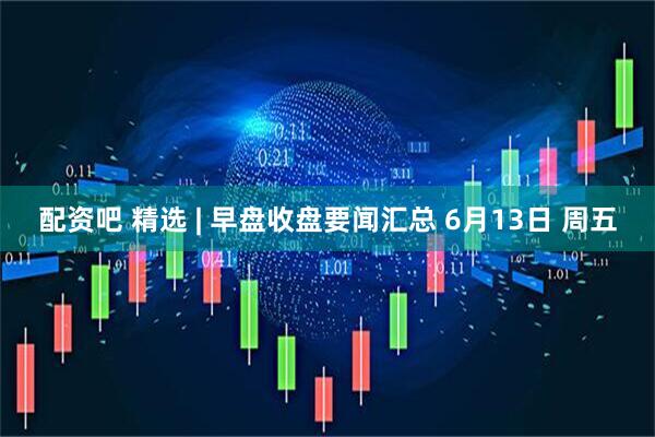 配资吧 精选 | 早盘收盘要闻汇总 6月13日 周五