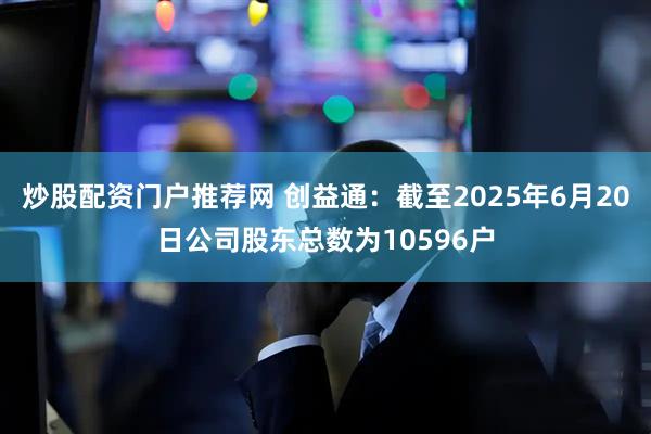 炒股配资门户推荐网 创益通：截至2025年6月20日公司股东总数为10596户