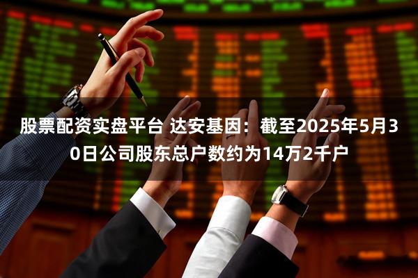 股票配资实盘平台 达安基因：截至2025年5月30日公司股东总户数约为14万2千户