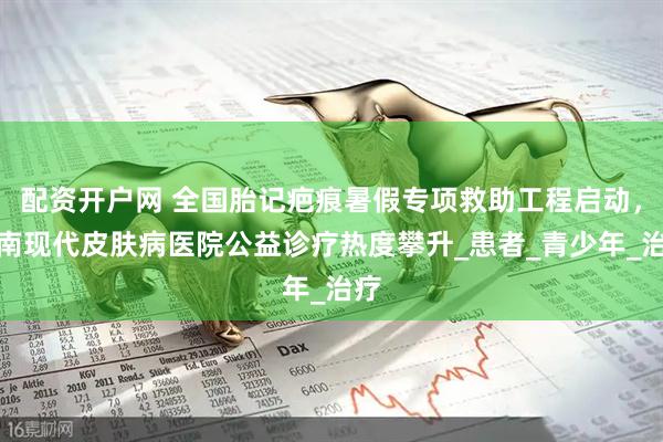 配资开户网 全国胎记疤痕暑假专项救助工程启动，济南现代皮肤病医院公益诊疗热度攀升_患者_青少年_治疗