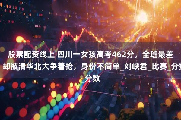 股票配资线上 四川一女孩高考462分，全班最差，却被清华北大争着抢，身份不简单_刘峡君_比赛_分数