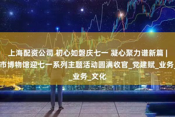 上海配资公司 初心如磐庆七一 凝心聚力谱新篇 | 兰州市博物馆迎七一系列主题活动圆满收官_党建赋_业务_文化