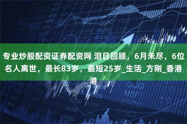 专业炒股配资证券配资网 泪目回顾，6月未尽，6位名人离世，最长83岁，最短25岁_生活_方刚_香港
