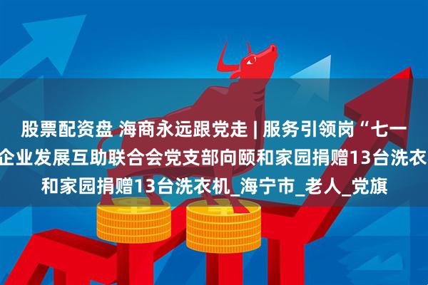 股票配资盘 海商永远跟党走 | 服务引领岗“七一”真情奉献——市中小企业发展互助联合会党支部向颐和家园捐赠13台洗衣机_海宁市_老人_党旗
