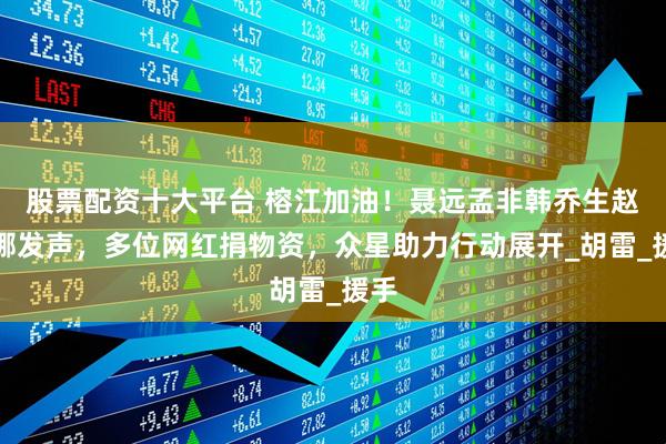 股票配资十大平台 榕江加油！聂远孟非韩乔生赵丽娜发声，多位网红捐物资，众星助力行动展开_胡雷_援手