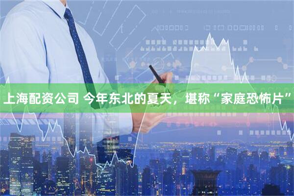 上海配资公司 今年东北的夏天，堪称“家庭恐怖片”
