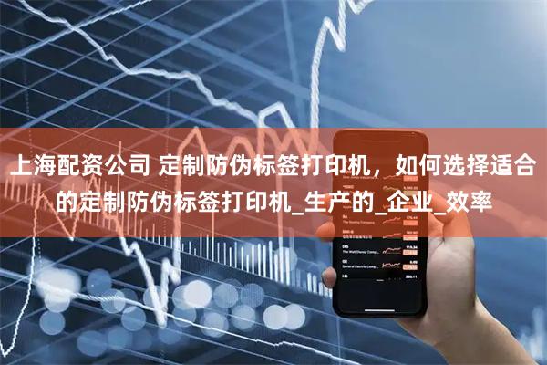 上海配资公司 定制防伪标签打印机，如何选择适合的定制防伪标签打印机_生产的_企业_效率