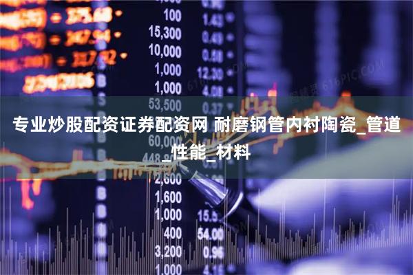 专业炒股配资证券配资网 耐磨钢管内衬陶瓷_管道_性能_材料