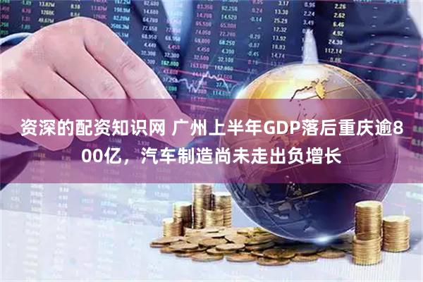 资深的配资知识网 广州上半年GDP落后重庆逾800亿，汽车制造尚未走出负增长