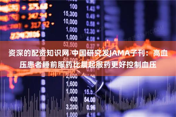 资深的配资知识网 中国研究发JAMA子刊：高血压患者睡前服药比晨起服药更好控制血压