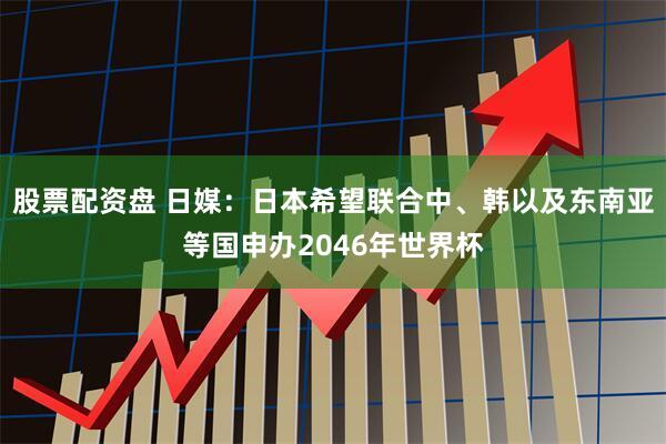 股票配资盘 日媒：日本希望联合中、韩以及东南亚等国申办2046年世界杯