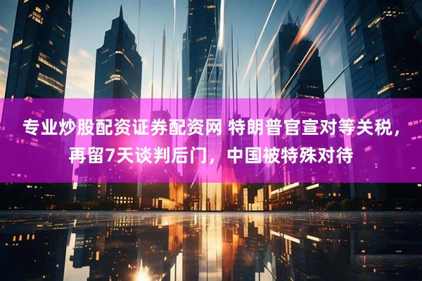 专业炒股配资证券配资网 特朗普官宣对等关税，再留7天谈判后门，中国被特殊对待