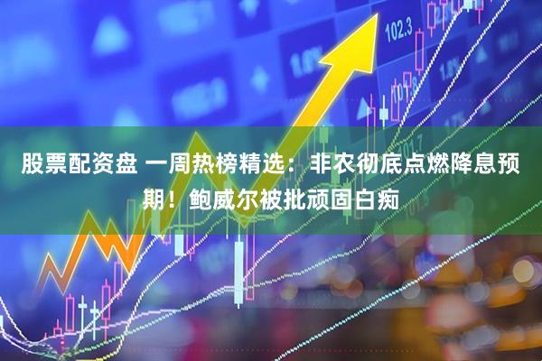 股票配资盘 一周热榜精选：非农彻底点燃降息预期！鲍威尔被批顽固白痴