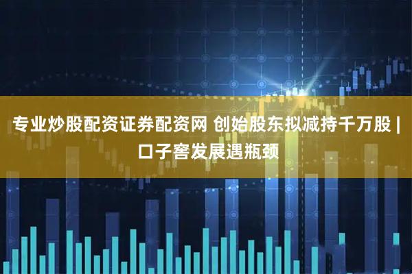 专业炒股配资证券配资网 创始股东拟减持千万股 | 口子窖发展遇瓶颈