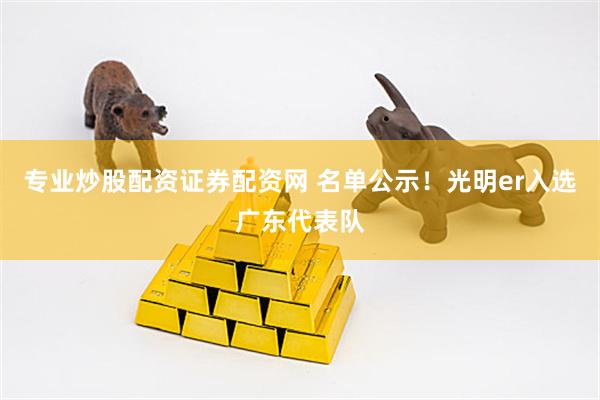 专业炒股配资证券配资网 名单公示!光明er入选广东代表队