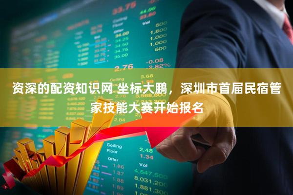 资深的配资知识网 坐标大鹏，深圳市首届民宿管家技能大赛开始报名