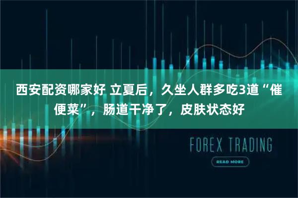 西安配资哪家好 立夏后，久坐人群多吃3道“催便菜”，肠道干净了，皮肤状态好