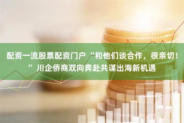 配资一流股票配资门户 “和他们谈合作，很亲切！” 川企侨商双向奔赴共谋出海新机遇