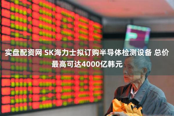 实盘配资网 SK海力士拟订购半导体检测设备 总价最高可达4000亿韩元